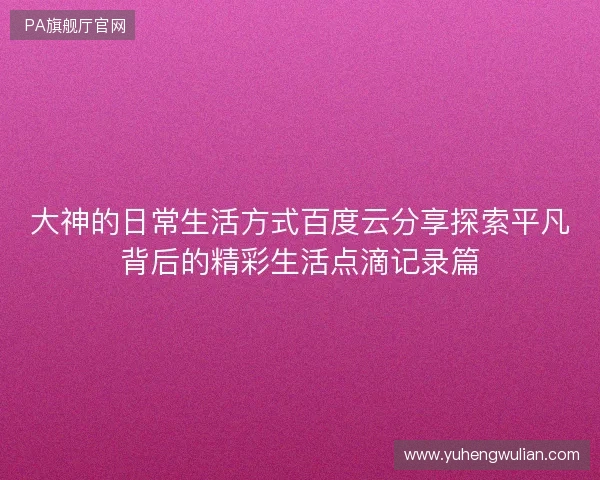 大神的日常生活方式百度云分享探索平凡背后的精彩生活点滴记录篇