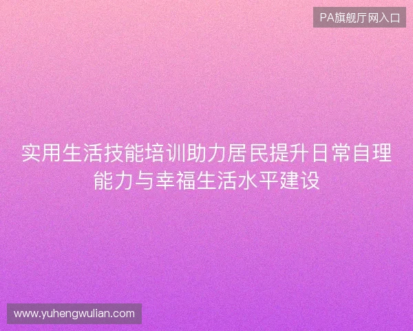 实用生活技能培训助力居民提升日常自理能力与幸福生活水平建设