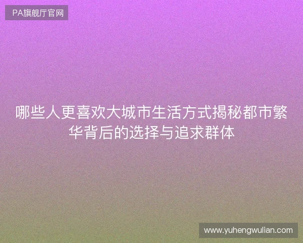 哪些人更喜欢大城市生活方式揭秘都市繁华背后的选择与追求群体